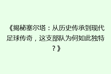 《揭秘塞尔塔:从历史传承到现代足球传奇,这支部队为何如此独特?》