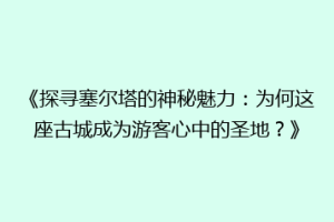 《探寻塞尔塔的神秘魅力：为何这座古城成为游客心中的圣地？》