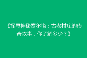 《探寻神秘塞尔塔：古老村庄的传奇故事，你了解多少？》