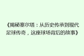 《揭秘塞尔塔:从历史传承到现代足球传奇,这座球场背后的故事》