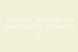 《揭秘塞尔塔：这座古老城市的独特魅力与历史之谜，你了解多少？》