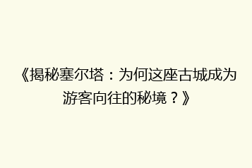 《揭秘塞尔塔:为何这座古城成为游客向往的秘境?》