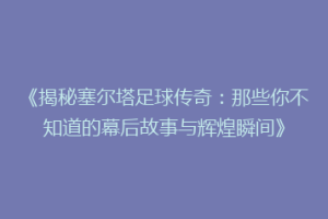《揭秘塞尔塔足球传奇：那些你不知道的幕后故事与辉煌瞬间》