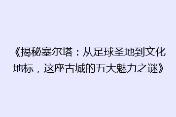 《揭秘塞尔塔:从足球圣地到文化地标,这座古城的五大魅力之谜》