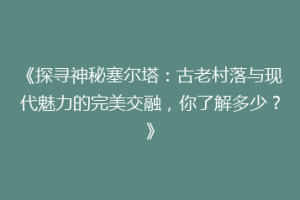 《探寻神秘塞尔塔：古老村落与现代魅力的完美交融，你了解多少？》