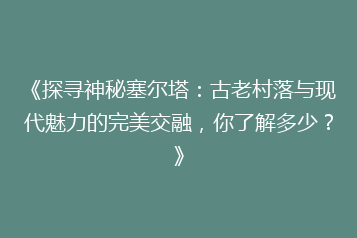 《探寻神秘塞尔塔:古老村落与现代魅力的完美交融,你了解多少?》