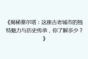 《揭秘塞尔塔:这座古老城市的独特魅力与历史传承,你了解多少?》