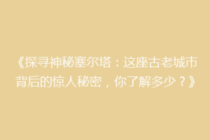 《探寻神秘塞尔塔：这座古老城市背后的惊人秘密，你了解多少？》