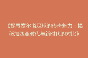 《探寻塞尔塔足球的传奇魅力：揭秘加西亚时代与新时代的对比》