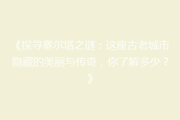 《探寻塞尔塔之谜:这座古老城市隐藏的美丽与传奇,你了解多少?》