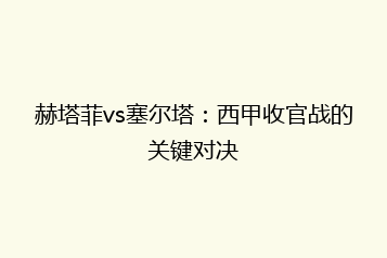 赫塔菲vs塞尔塔:西甲收官战的关键对决