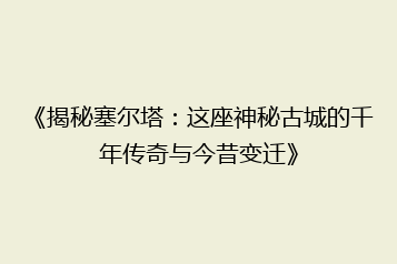 《揭秘塞尔塔:这座神秘古城的千年传奇与今昔变迁》