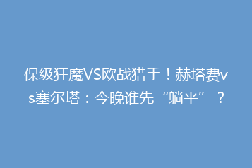 保级狂魔VS欧战猎手!赫塔费vs塞尔塔:今晚谁先“躺平”?