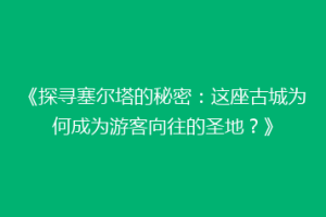 《探寻塞尔塔的秘密：这座古城为何成为游客向往的圣地？》
