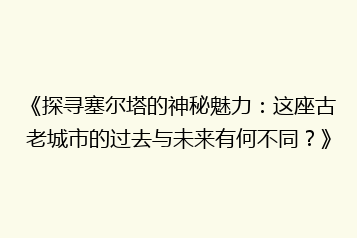 《探寻塞尔塔的神秘魅力:这座古老城市的过去与未来有何不同?》