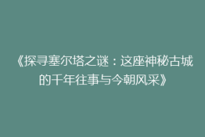《探寻塞尔塔之谜：这座神秘古城的千年往事与今朝风采》
