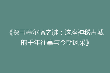 《探寻塞尔塔之谜:这座神秘古城的千年往事与今朝风采》