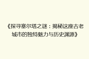 《探寻塞尔塔之谜:揭秘这座古老城市的独特魅力与历史渊源》