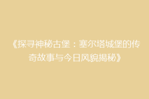 《探寻神秘古堡：塞尔塔城堡的传奇故事与今日风貌揭秘》