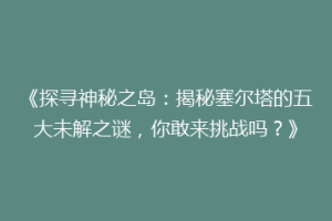 《探寻神秘之岛：揭秘塞尔塔的五大未解之谜，你敢来挑战吗？》