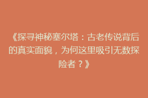 《探寻神秘塞尔塔：古老传说背后的真实面貌，为何这里吸引无数探险者？》