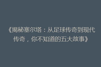 《揭秘塞尔塔:从足球传奇到现代传奇,你不知道的五大故事》