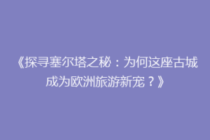 《探寻塞尔塔之秘：为何这座古城成为欧洲旅游新宠？》