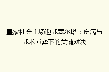 皇家社会主场迎战塞尔塔:伤病与战术博弈下的关键对决