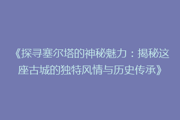 《探寻塞尔塔的神秘魅力:揭秘这座古城的独特风情与历史传承》