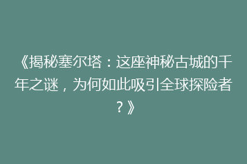 《揭秘塞尔塔:这座神秘古城的千年之谜,为何如此吸引全球探险者?》