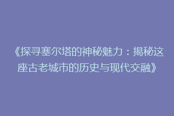 《探寻塞尔塔的神秘魅力：揭秘这座古老城市的历史与现代交融》