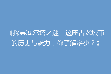 《探寻塞尔塔之迷：这座古老城市的历史与魅力，你了解多少？》