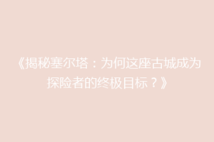 《揭秘塞尔塔：为何这座古城成为探险者的终极目标？》