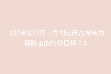 《揭秘塞尔塔:为何这座古城成为探险者的终极目标?》