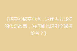 《探寻神秘塞尔塔：这座古老城堡的传奇故事，为何如此吸引全球探险者？》