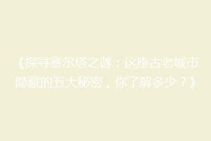 《探寻塞尔塔之谜：这座古老城市隐藏的五大秘密，你了解多少？》