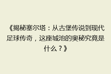 《揭秘塞尔塔:从古堡传说到现代足球传奇,这座城池的奥秘究竟是什么?》