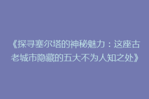 《探寻塞尔塔的神秘魅力：这座古老城市隐藏的五大不为人知之处》