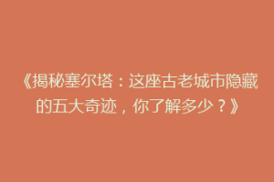 《揭秘塞尔塔：这座古老城市隐藏的五大奇迹，你了解多少？》