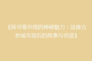 《探寻塞尔塔的神秘魅力：这座古老城市背后的故事与奇迹》