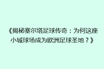 《揭秘塞尔塔足球传奇：为何这座小城球场成为欧洲足球圣地？》