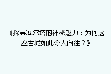 《探寻塞尔塔的神秘魅力:为何这座古城如此令人向往?》