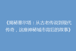 《揭秘塞尔塔：从古老传说到现代传奇，这座神秘城市背后的故事》