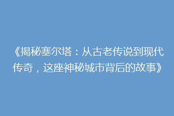 《揭秘塞尔塔:从古老传说到现代传奇,这座神秘城市背后的故事》