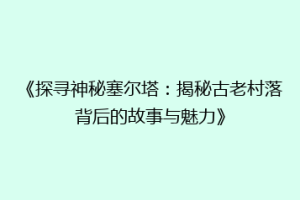 《探寻神秘塞尔塔：揭秘古老村落背后的故事与魅力》
