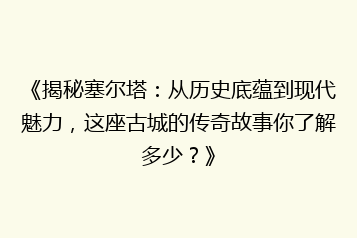 《揭秘塞尔塔:从历史底蕴到现代魅力,这座古城的传奇故事你了解多少?》