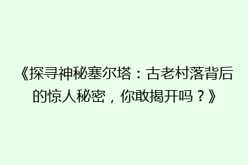 《探寻神秘塞尔塔:古老村落背后的惊人秘密,你敢揭开吗?》
