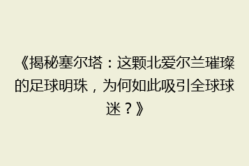 《揭秘塞尔塔:这颗北爱尔兰璀璨的足球明珠,为何如此吸引全球球迷?》