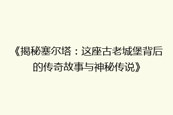 《揭秘塞尔塔:这座古老城堡背后的传奇故事与神秘传说》