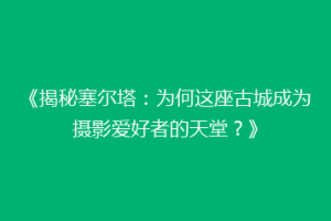 《揭秘塞尔塔：为何这座古城成为摄影爱好者的天堂？》